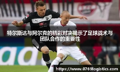 特尔斯达与阿尔克的精彩对决揭示了足球战术与团队合作的重要性