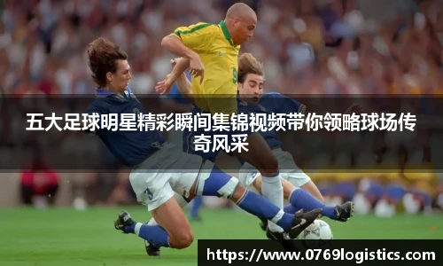 五大足球明星精彩瞬间集锦视频带你领略球场传奇风采